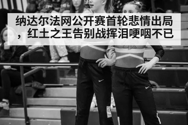 纳达尔法网公开赛首轮悲情出局，红土之王告别战挥泪哽咽不已
