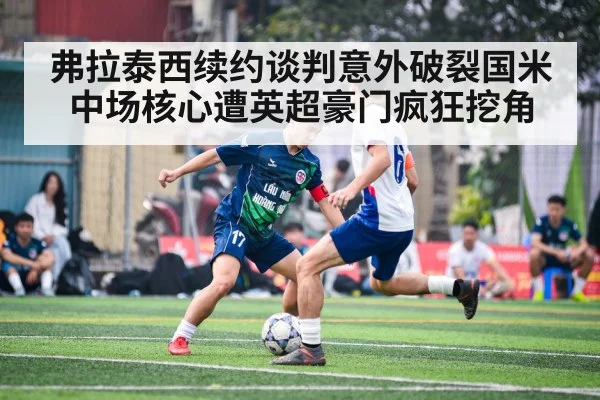 弗拉泰西续约谈判意外破裂国米中场核心遭英超豪门疯狂挖角